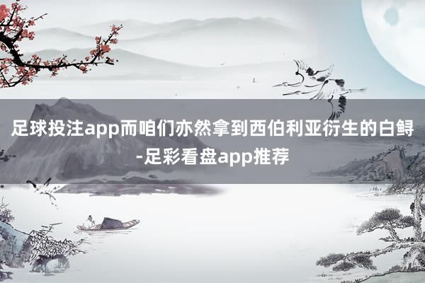 足球投注app而咱们亦然拿到西伯利亚衍生的白鲟-足彩看盘app推荐