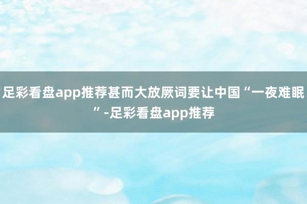 足彩看盘app推荐甚而大放厥词要让中国“一夜难眠”-足彩看盘app推荐