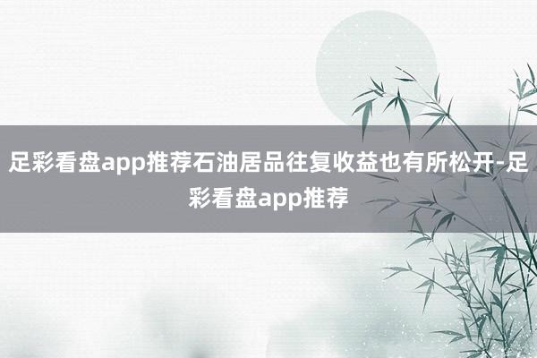 足彩看盘app推荐石油居品往复收益也有所松开-足彩看盘app推荐