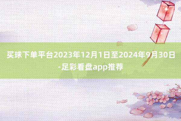 买球下单平台2023年12月1日至2024年9月30日-足彩看盘app推荐