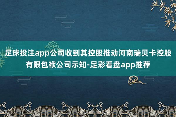 足球投注app公司收到其控股推动河南瑞贝卡控股有限包袱公司示知-足彩看盘app推荐