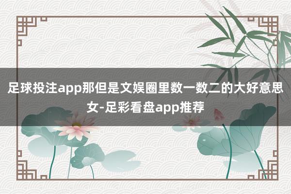 足球投注app那但是文娱圈里数一数二的大好意思女-足彩看盘app推荐