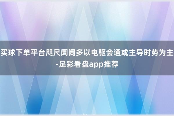 买球下单平台咫尺阛阓多以电驱会通或主导时势为主-足彩看盘app推荐