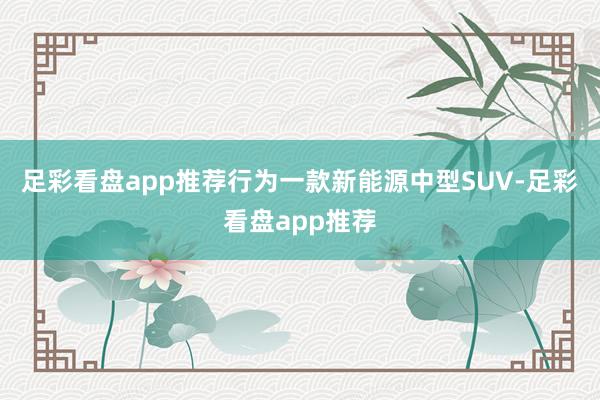 足彩看盘app推荐行为一款新能源中型SUV-足彩看盘app推荐