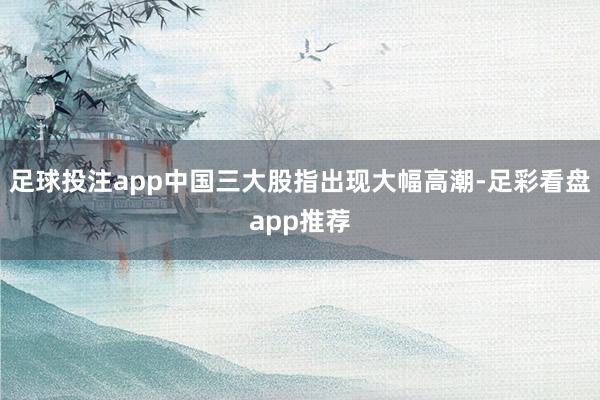 足球投注app中国三大股指出现大幅高潮-足彩看盘app推荐