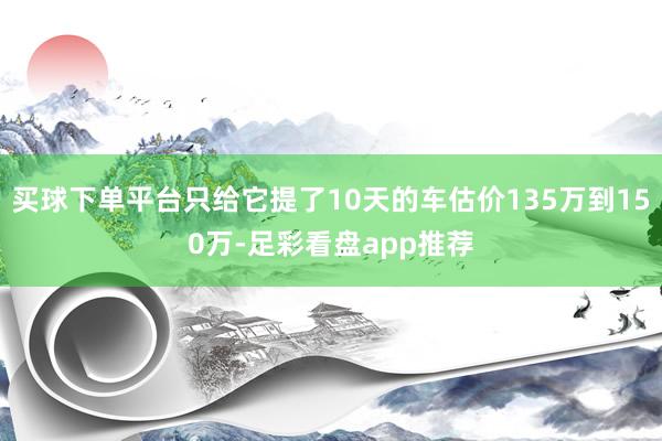 买球下单平台只给它提了10天的车估价135万到150万-足彩看盘app推荐