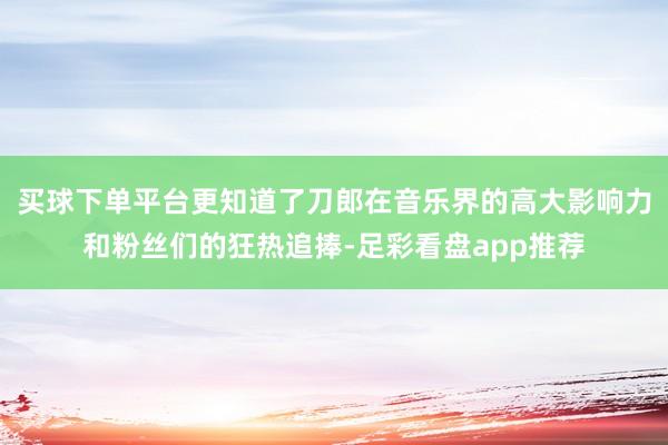 买球下单平台更知道了刀郎在音乐界的高大影响力和粉丝们的狂热追捧-足彩看盘app推荐