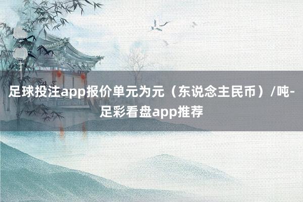 足球投注app报价单元为元（东说念主民币）/吨-足彩看盘app推荐