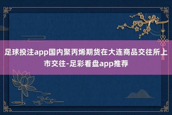 足球投注app国内聚丙烯期货在大连商品交往所上市交往-足彩看盘app推荐