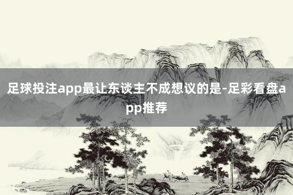 足球投注app最让东谈主不成想议的是-足彩看盘app推荐