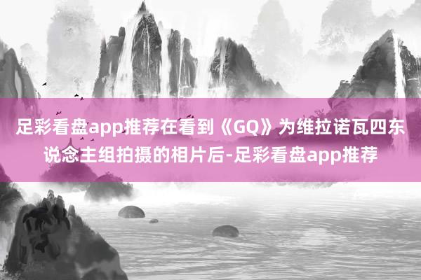 足彩看盘app推荐在看到《GQ》为维拉诺瓦四东说念主组拍摄的相片后-足彩看盘app推荐