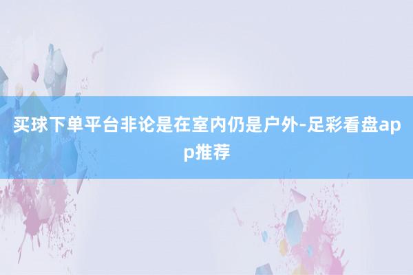 买球下单平台非论是在室内仍是户外-足彩看盘app推荐