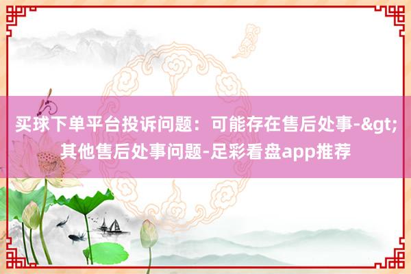 买球下单平台投诉问题：可能存在售后处事->其他售后处事问题-足彩看盘app推荐