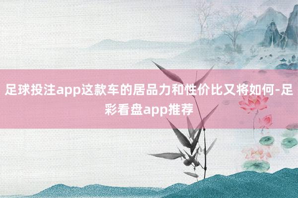 足球投注app这款车的居品力和性价比又将如何-足彩看盘app推荐