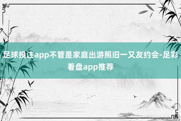 足球投注app不管是家庭出游照旧一又友约会-足彩看盘app推荐