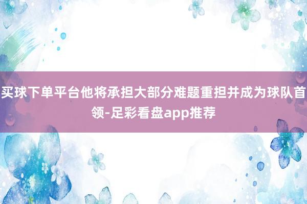 买球下单平台他将承担大部分难题重担并成为球队首领-足彩看盘app推荐