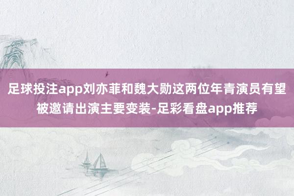 足球投注app刘亦菲和魏大勋这两位年青演员有望被邀请出演主要变装-足彩看盘app推荐