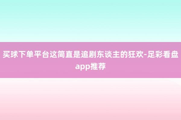 买球下单平台这简直是追剧东谈主的狂欢-足彩看盘app推荐