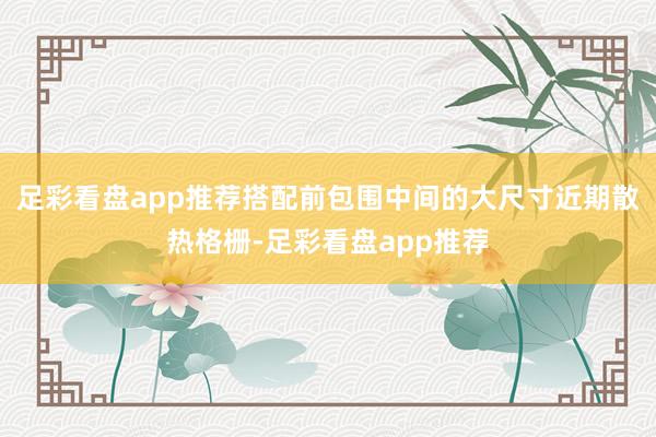 足彩看盘app推荐搭配前包围中间的大尺寸近期散热格栅-足彩看盘app推荐