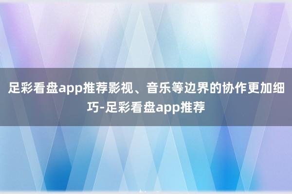 足彩看盘app推荐影视、音乐等边界的协作更加细巧-足彩看盘app推荐