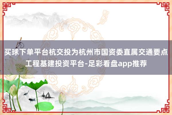 买球下单平台杭交投为杭州市国资委直属交通要点工程基建投资平台-足彩看盘app推荐