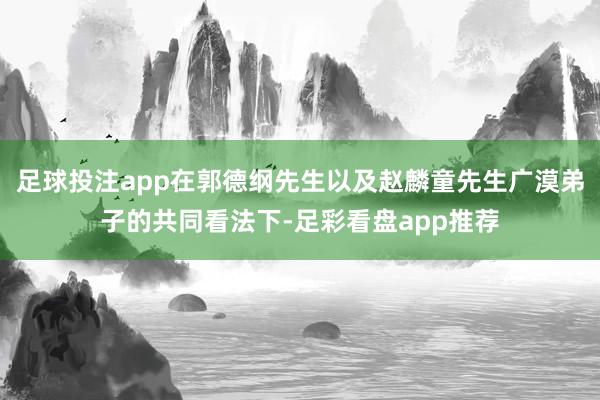 足球投注app在郭德纲先生以及赵麟童先生广漠弟子的共同看法下-足彩看盘app推荐