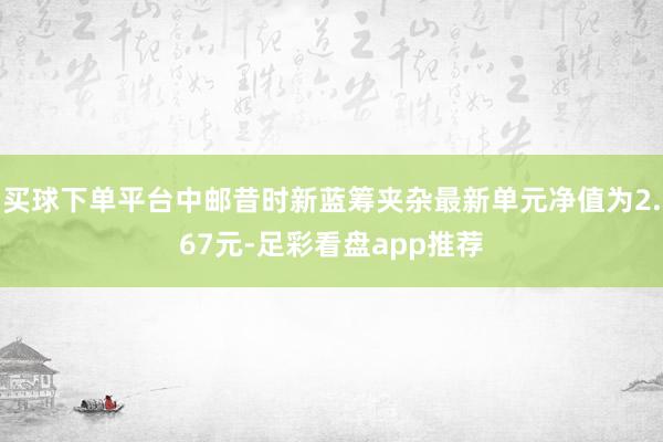 买球下单平台中邮昔时新蓝筹夹杂最新单元净值为2.67元-足彩看盘app推荐