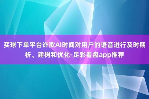 买球下单平台诈欺AI时间对用户的语音进行及时期析、建树和优化-足彩看盘app推荐