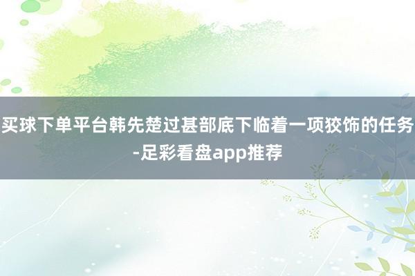 买球下单平台韩先楚过甚部底下临着一项狡饰的任务-足彩看盘app推荐