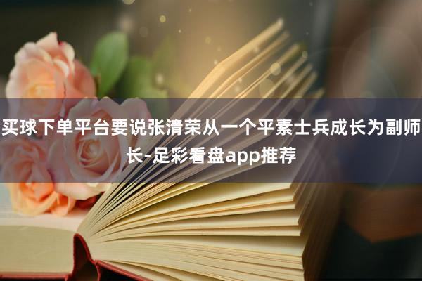 买球下单平台要说张清荣从一个平素士兵成长为副师长-足彩看盘app推荐