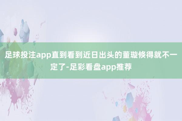 足球投注app直到看到近日出头的董璇倏得就不一定了-足彩看盘app推荐