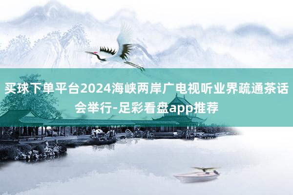 买球下单平台2024海峡两岸广电视听业界疏通茶话会举行-足彩看盘app推荐