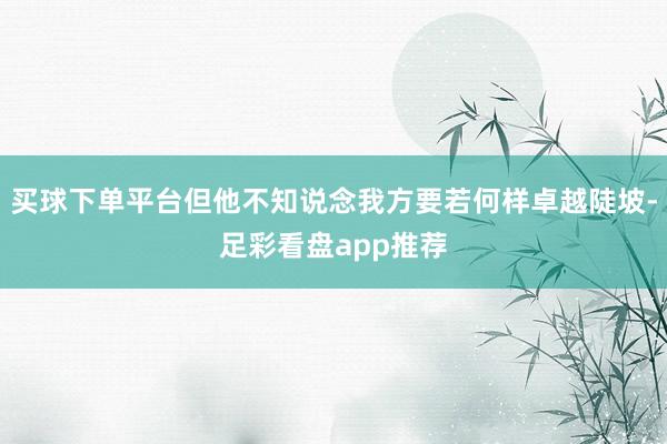 买球下单平台但他不知说念我方要若何样卓越陡坡-足彩看盘app推荐