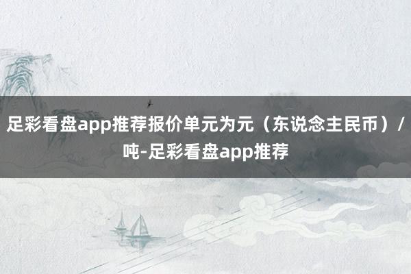 足彩看盘app推荐报价单元为元（东说念主民币）/吨-足彩看盘app推荐