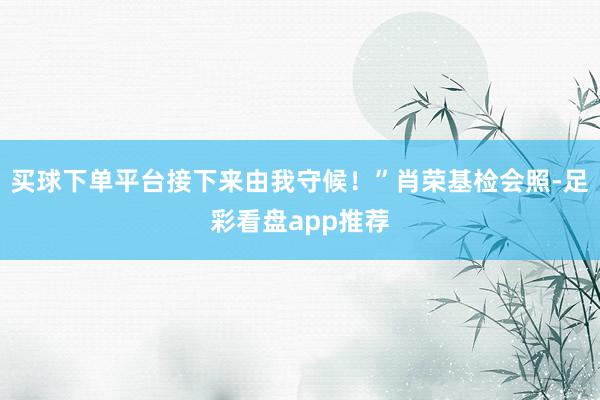 买球下单平台接下来由我守候！”肖荣基检会照-足彩看盘app推荐