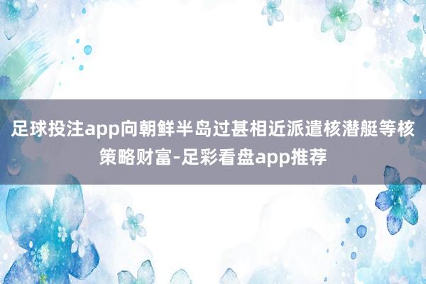 足球投注app向朝鲜半岛过甚相近派遣核潜艇等核策略财富-足彩看盘app推荐