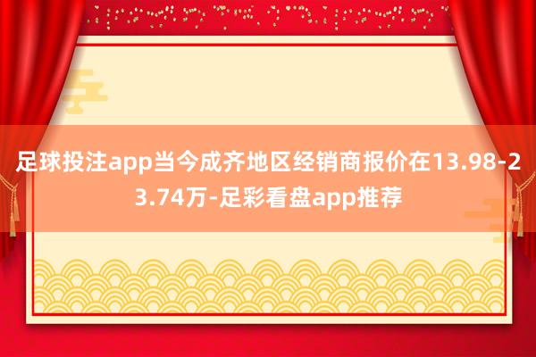 足球投注app当今成齐地区经销商报价在13.98-23.74万-足彩看盘app推荐