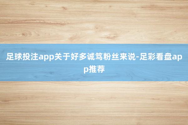 足球投注app关于好多诚笃粉丝来说-足彩看盘app推荐