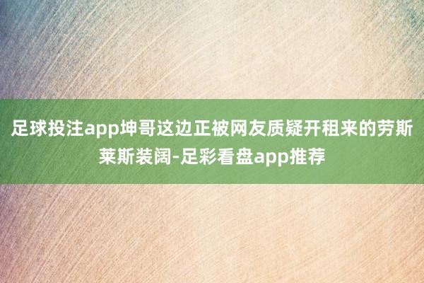 足球投注app坤哥这边正被网友质疑开租来的劳斯莱斯装阔-足彩看盘app推荐