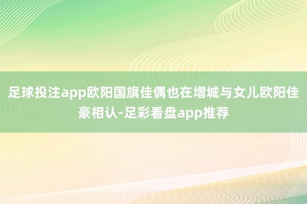 足球投注app欧阳国旗佳偶也在增城与女儿欧阳佳豪相认-足彩看盘app推荐