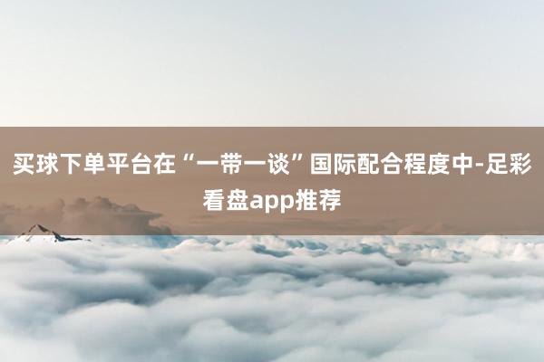 买球下单平台在“一带一谈”国际配合程度中-足彩看盘app推荐