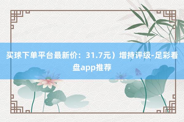 买球下单平台最新价：31.7元）增持评级-足彩看盘app推荐