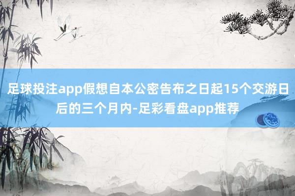 足球投注app假想自本公密告布之日起15个交游日后的三个月内-足彩看盘app推荐