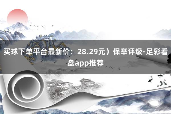 买球下单平台最新价：28.29元）保举评级-足彩看盘app推荐