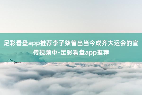 足彩看盘app推荐李子柒曾出当今成齐大运会的宣传视频中-足彩看盘app推荐