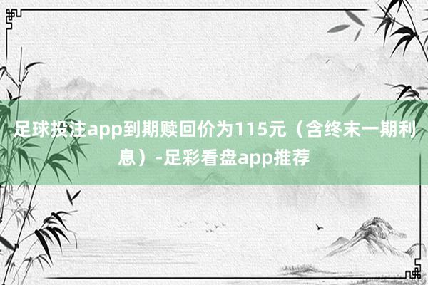 足球投注app到期赎回价为115元（含终末一期利息）-足彩看盘app推荐