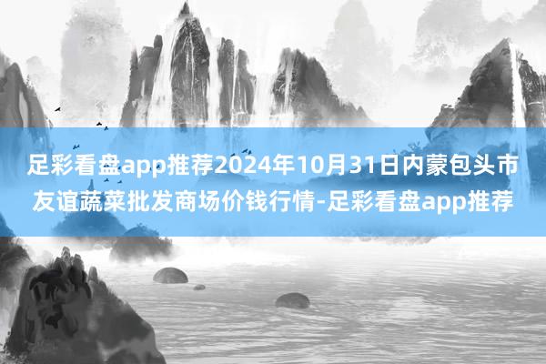 足彩看盘app推荐2024年10月31日内蒙包头市友谊蔬菜批发商场价钱行情-足彩看盘app推荐