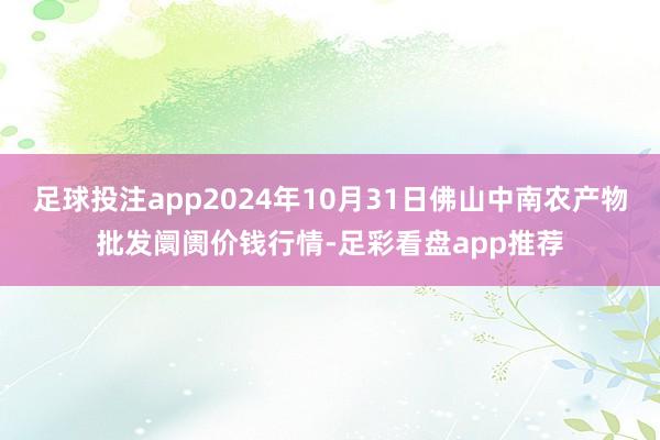 足球投注app2024年10月31日佛山中南农产物批发阛阓价钱行情-足彩看盘app推荐