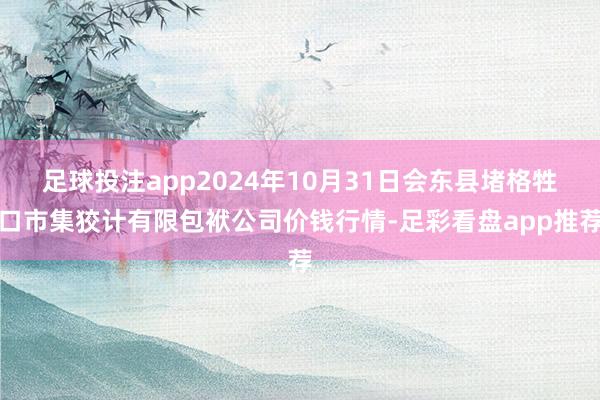 足球投注app2024年10月31日会东县堵格牲口市集狡计有限包袱公司价钱行情-足彩看盘app推荐