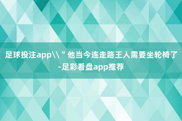 足球投注app\＂他当今连走路王人需要坐轮椅了-足彩看盘app推荐